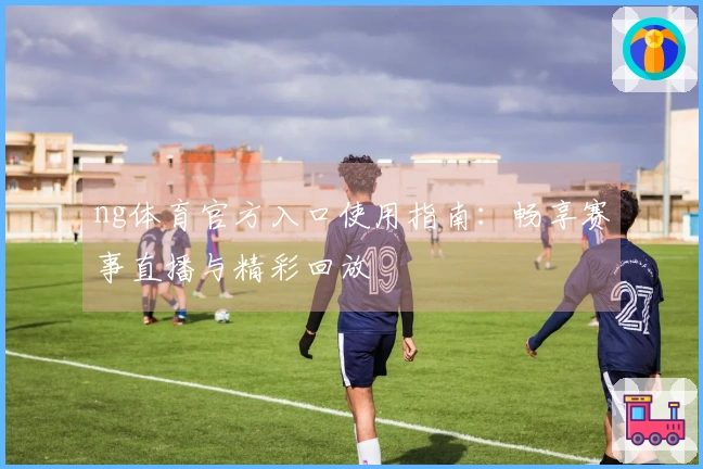 ng体育官方入口使用指南：畅享赛事直播与精彩回放