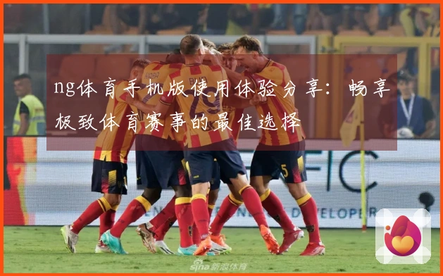 ng体育手机版使用体验分享：畅享极致体育赛事的最佳选择