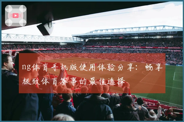 ng体育手机版使用体验分享：畅享极致体育赛事的最佳选择